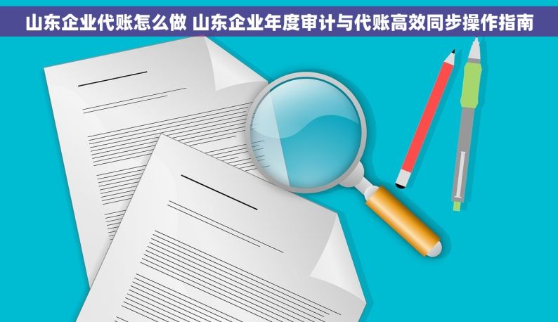 山东企业代账怎么做 山东企业年度审计与代账高效同步操作指南