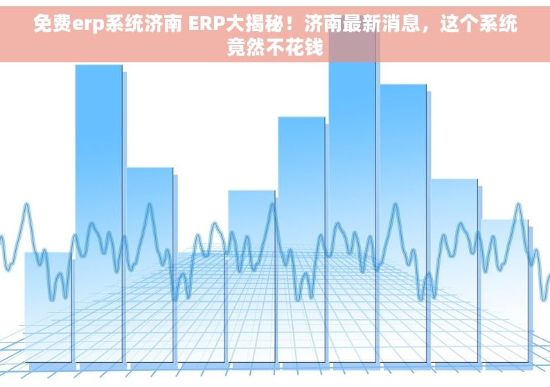 免费erp系统济南 ERP大揭秘！济南最新消息，这个系统竟然不花钱