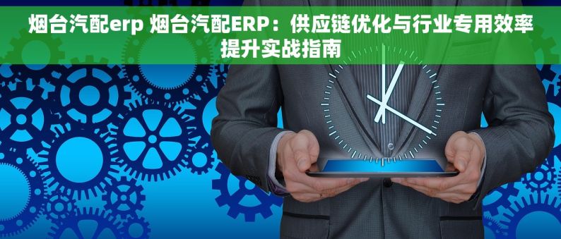 烟台汽配erp 烟台汽配ERP：供应链优化与行业专用效率提升实战指南