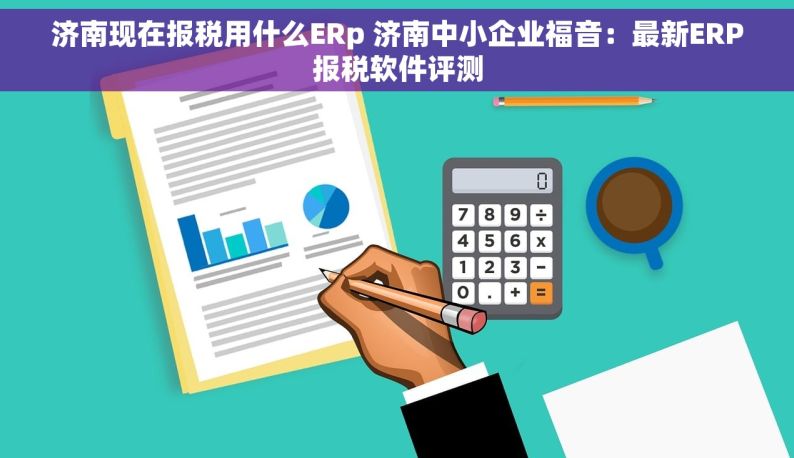 济南现在报税用什么ERp 济南中小企业福音：最新ERP报税软件评测