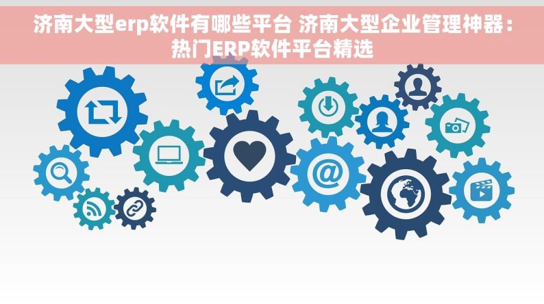 济南大型erp软件有哪些平台 济南大型企业管理神器：热门ERP软件平台精选