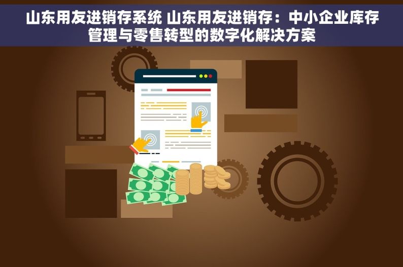 山东用友进销存系统 山东用友进销存：中小企业库存管理与零售转型的数字化解决方案