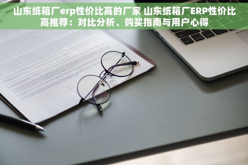 山东纸箱厂erp性价比高的厂家 山东纸箱厂ERP性价比高推荐：对比分析、购买指南与用户心得