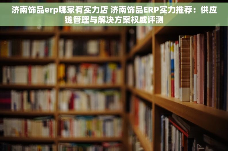 济南饰品erp哪家有实力店 济南饰品ERP实力推荐：供应链管理与解决方案权威评测