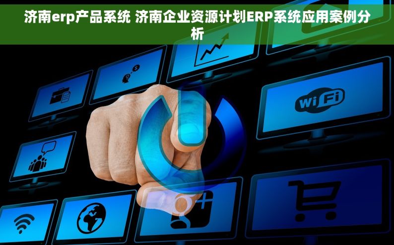 济南erp产品系统 济南企业资源计划ERP系统应用案例分析