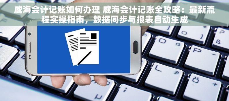 威海会计记账如何办理 威海会计记账全攻略：最新流程实操指南，数据同步与报表自动生成