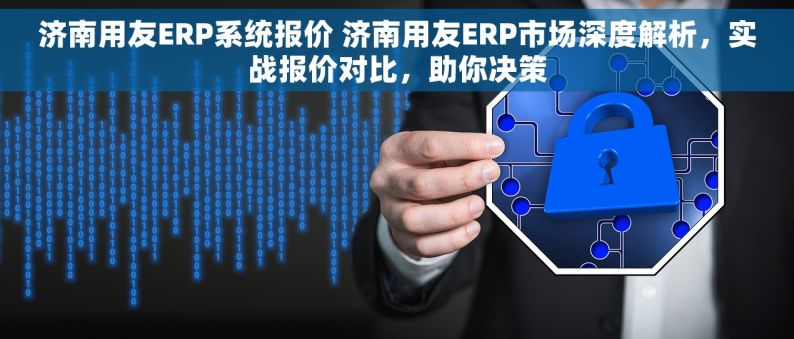 济南用友ERP系统报价 济南用友ERP市场深度解析，实战报价对比，助你决策