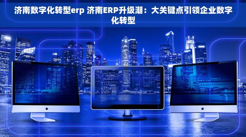 济南数字化转型erp 济南ERP升级潮：大关键点引领企业数字化转型