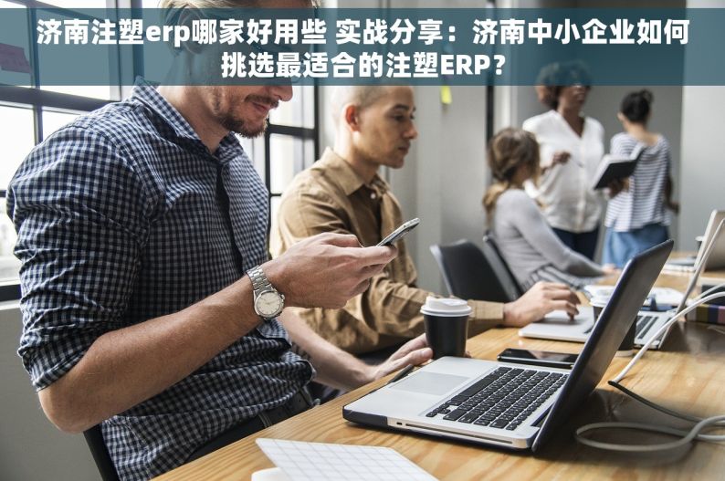 济南注塑erp哪家好用些 实战分享：济南中小企业如何挑选最适合的注塑ERP？