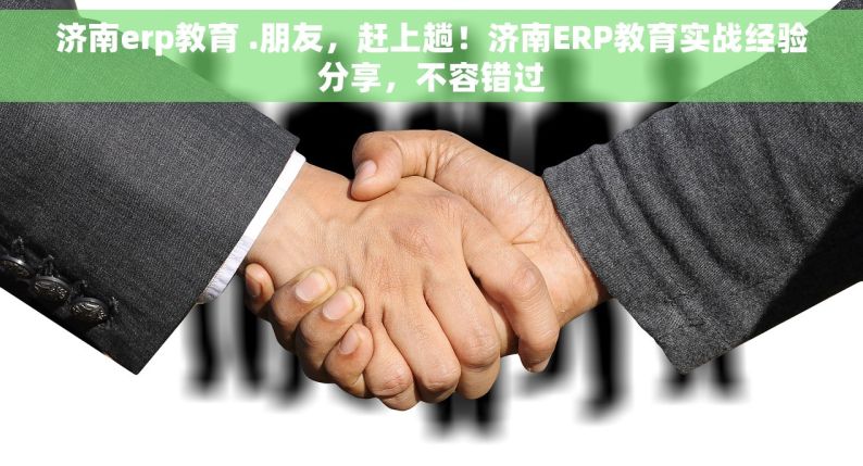 济南erp教育 .朋友，赶上趟！济南ERP教育实战经验分享，不容错过