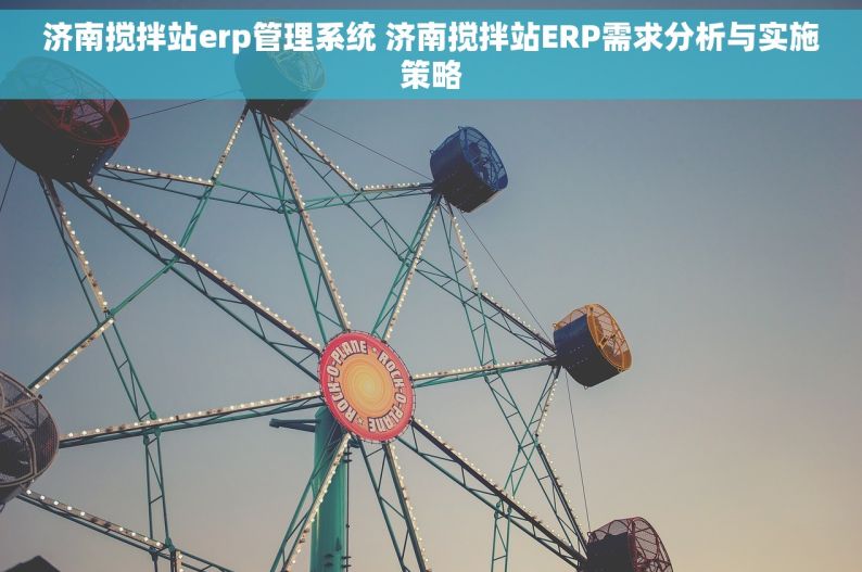 济南搅拌站erp管理系统 济南搅拌站ERP需求分析与实施策略