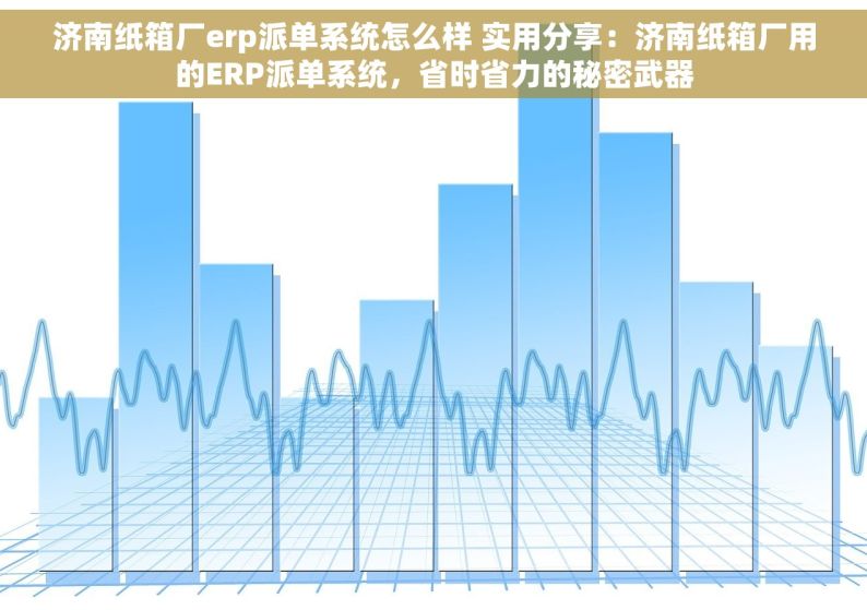 济南纸箱厂erp派单系统怎么样 实用分享：济南纸箱厂用的ERP派单系统，省时省力的秘密武器