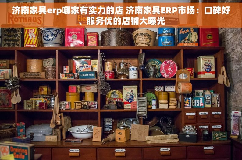 济南家具erp哪家有实力的店 济南家具ERP市场：口碑好、服务优的店铺大曝光