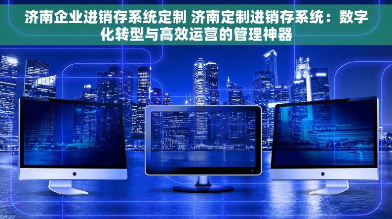 济南企业进销存系统定制 济南定制进销存系统：数字化转型与高效运营的管理神器