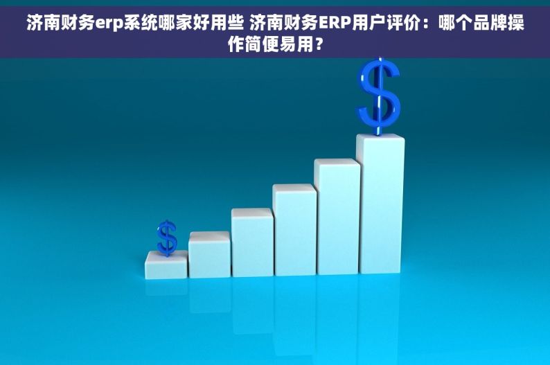 济南财务erp系统哪家好用些 济南财务ERP用户评价：哪个品牌操作简便易用？