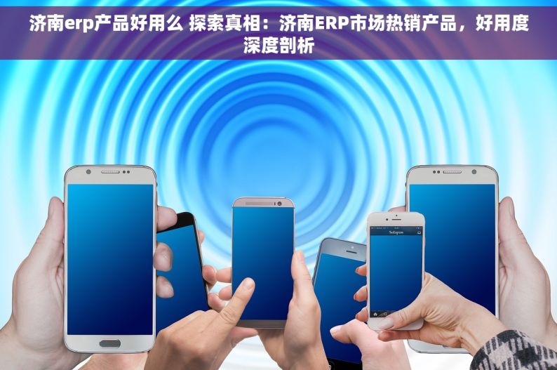 济南erp产品好用么 探索真相：济南ERP市场热销产品，好用度深度剖析