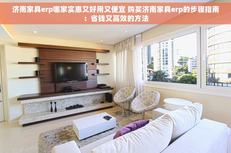 济南家具erp哪家实惠又好用又便宜 购买济南家具erp的步骤指南：省钱又高效的方法