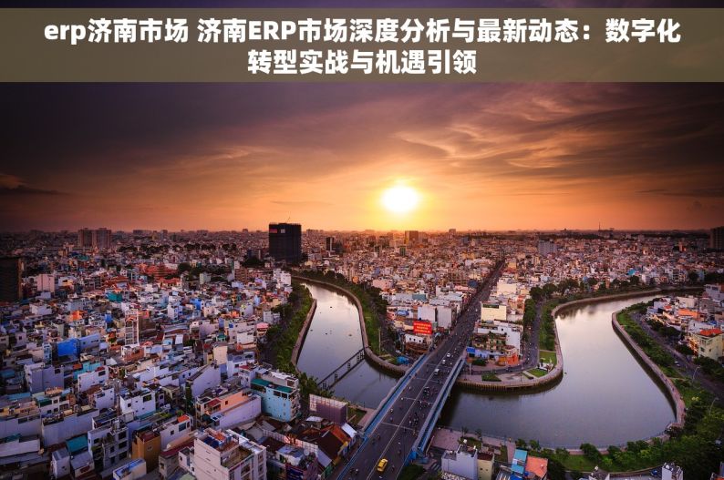 erp济南市场 济南ERP市场深度分析与最新动态：数字化转型实战与机遇引领