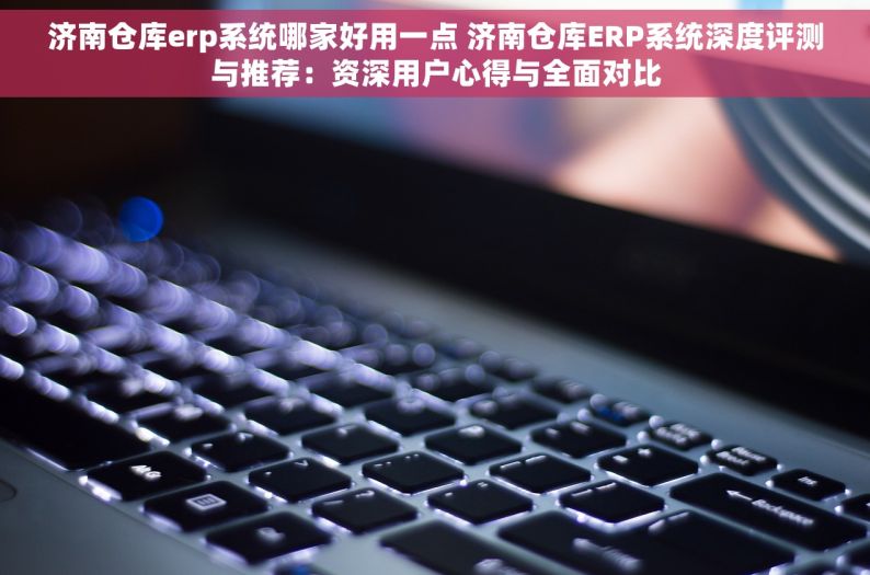 济南仓库erp系统哪家好用一点 济南仓库ERP系统深度评测与推荐：资深用户心得与全面对比