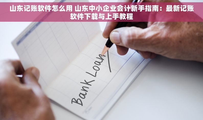 山东记账软件怎么用 山东中小企业会计新手指南：最新记账软件下载与上手教程