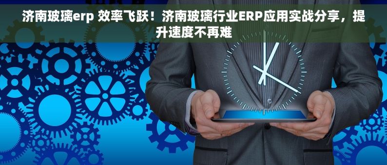 济南玻璃erp 效率飞跃！济南玻璃行业ERP应用实战分享，提升速度不再难