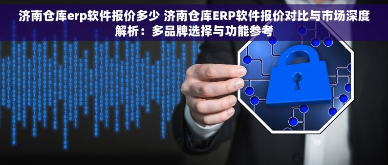 济南仓库erp软件报价多少 济南仓库ERP软件报价对比与市场深度解析：多品牌选择与功能参考