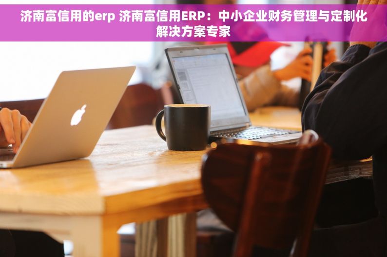 济南富信用的erp 济南富信用ERP：中小企业财务管理与定制化解决方案专家