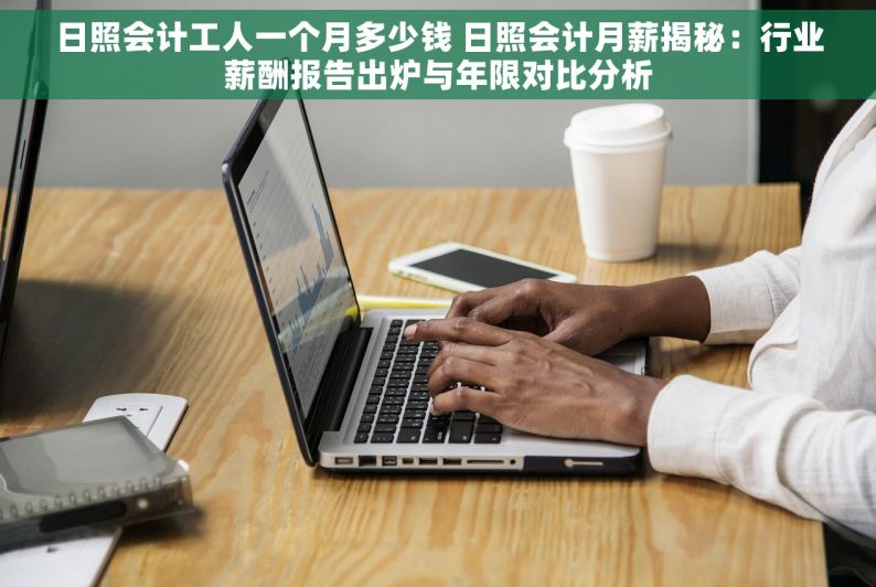 日照会计工人一个月多少钱 日照会计月薪揭秘：行业薪酬报告出炉与年限对比分析