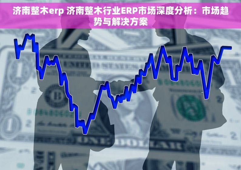 济南整木erp 济南整木行业ERP市场深度分析：市场趋势与解决方案