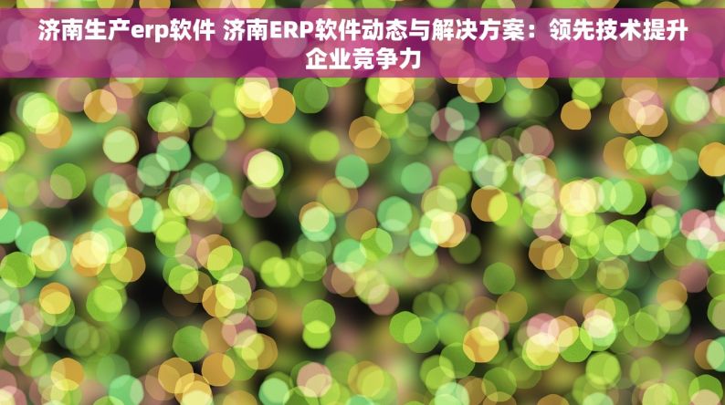 济南生产erp软件 济南ERP软件动态与解决方案：领先技术提升企业竞争力