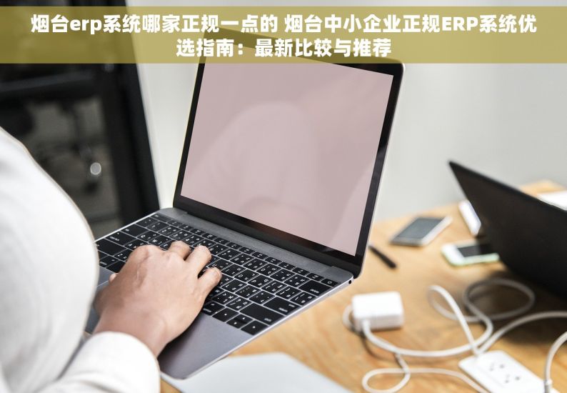 烟台erp系统哪家正规一点的 烟台中小企业正规ERP系统优选指南：最新比较与推荐