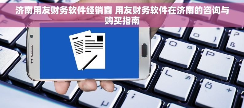 济南用友财务软件经销商 用友财务软件在济南的咨询与购买指南