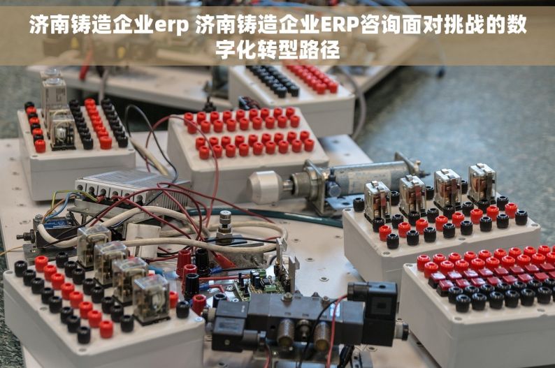 济南铸造企业erp 济南铸造企业ERP咨询面对挑战的数字化转型路径