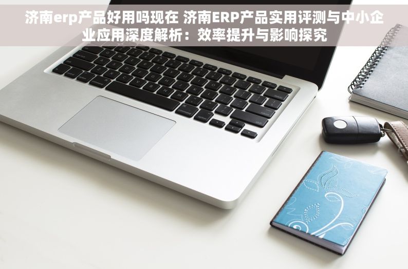 济南erp产品好用吗现在 济南ERP产品实用评测与中小企业应用深度解析：效率提升与影响探究