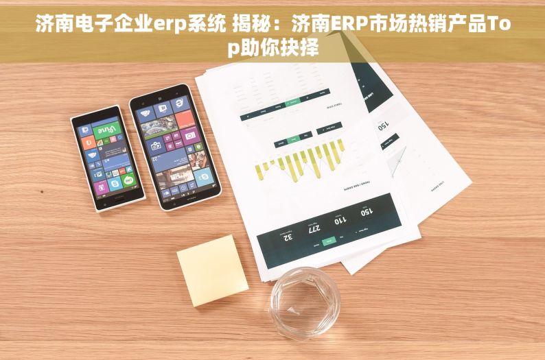 济南电子企业erp系统 揭秘：济南ERP市场热销产品Top助你抉择