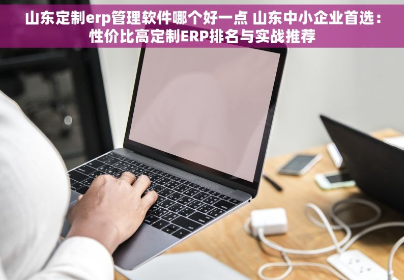 山东定制erp管理软件哪个好一点 山东中小企业首选：性价比高定制ERP排名与实战推荐