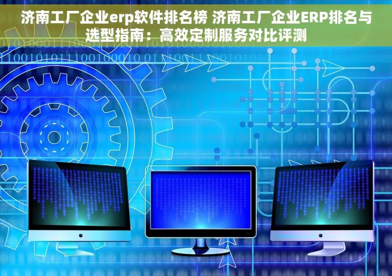 济南工厂企业erp软件排名榜 济南工厂企业ERP排名与选型指南：高效定制服务对比评测