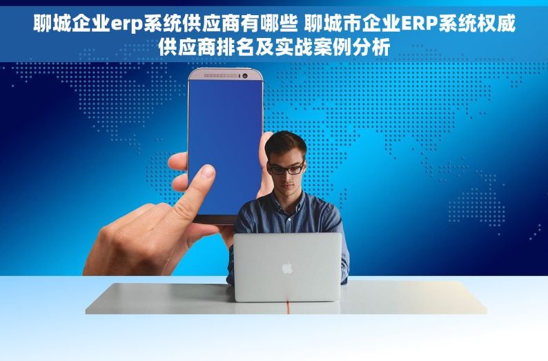 聊城企业erp系统供应商有哪些 聊城市企业ERP系统权威供应商排名及实战案例分析