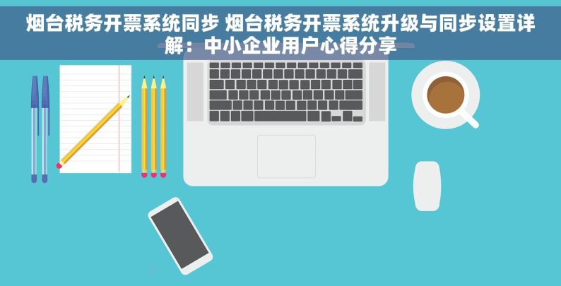 烟台税务开票系统同步 烟台税务开票系统升级与同步设置详解：中小企业用户心得分享