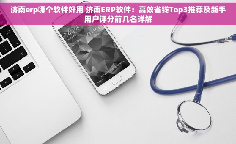 济南erp哪个软件好用 济南ERP软件：高效省钱Top3推荐及新手用户评分前几名详解