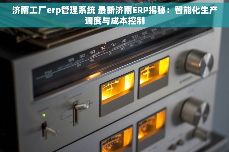 济南工厂erp管理系统 最新济南ERP揭秘：智能化生产调度与成本控制