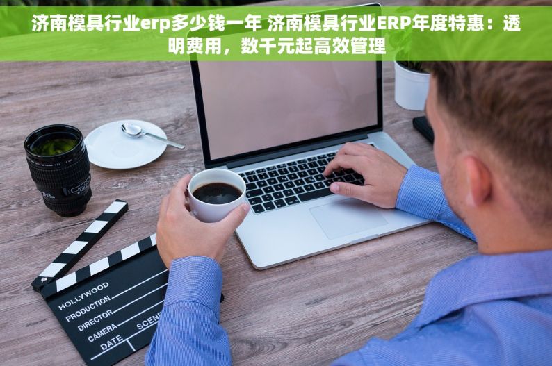 济南模具行业erp多少钱一年 济南模具行业ERP年度特惠：透明费用，数千元起高效管理