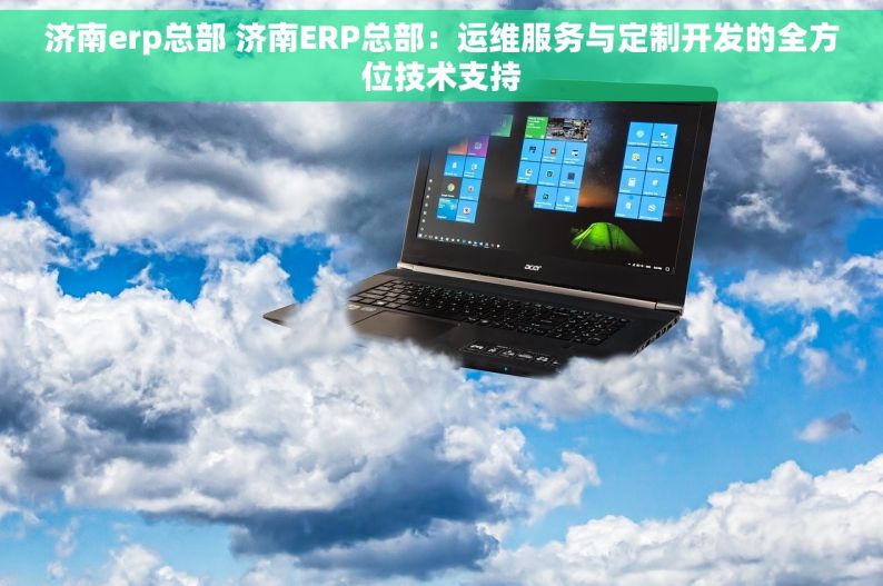 济南erp总部 济南ERP总部：运维服务与定制开发的全方位技术支持