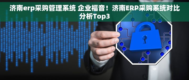 济南erp采购管理系统 企业福音！济南ERP采购系统对比分析Top3