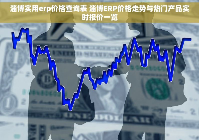 淄博实用erp价格查询表 淄博ERP价格走势与热门产品实时报价一览