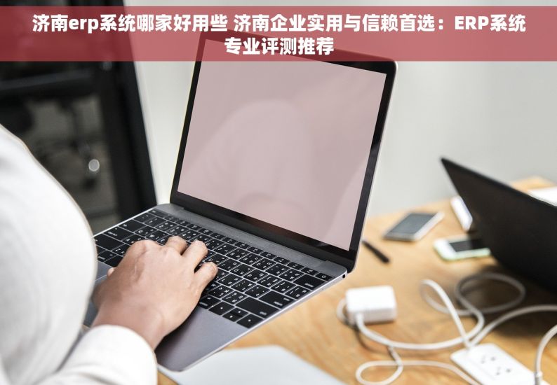 济南erp系统哪家好用些 济南企业实用与信赖首选：ERP系统专业评测推荐