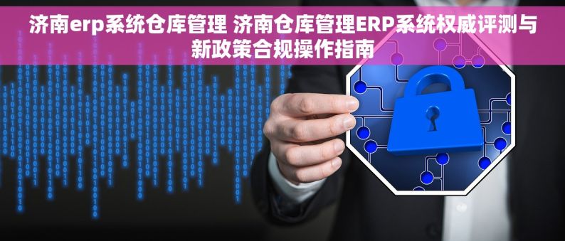 济南erp系统仓库管理 济南仓库管理ERP系统权威评测与新政策合规操作指南