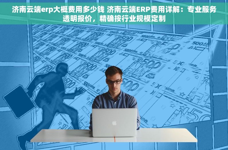 济南云端erp大概费用多少钱 济南云端ERP费用详解：专业服务透明报价，精确按行业规模定制