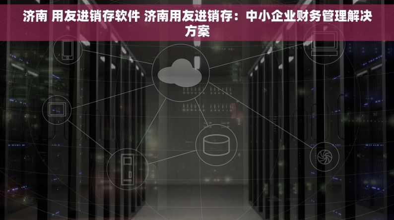 济南 用友进销存软件 济南用友进销存：中小企业财务管理解决方案