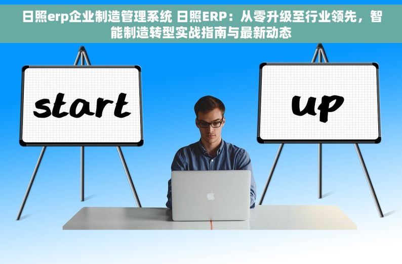 日照erp企业制造管理系统 日照ERP：从零升级至行业领先，智能制造转型实战指南与最新动态